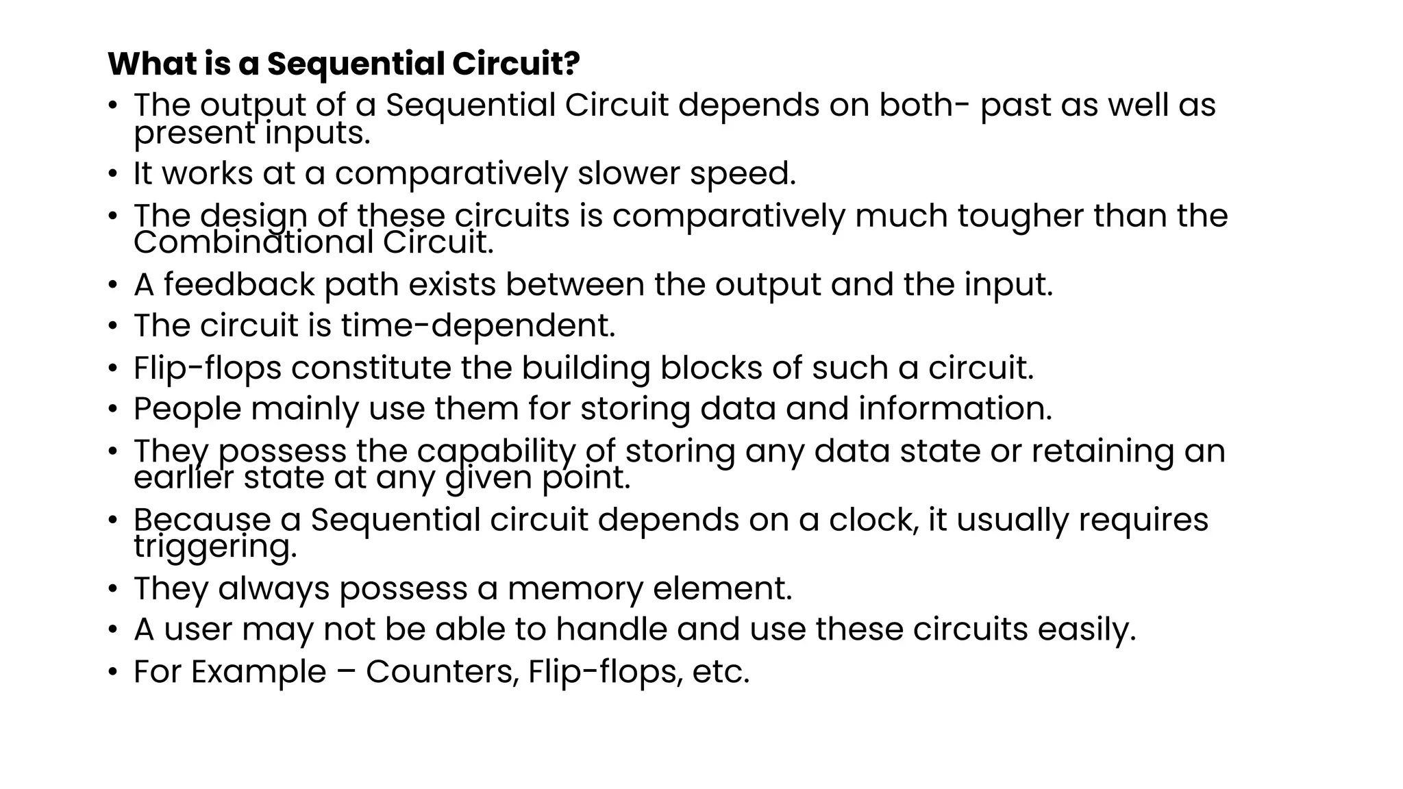 What is a Sequential Circuit?
• The output of a Sequential Circuit depends on both- past as well as
present inputs.
• It works at a comparatively slower speed.
• The design of these circuits is comparatively much tougher than the
Combinational Circuit.
• A feedback path exists between the output and the input.
• The circuit is time-dependent.
• Flip-flops constitute the building blocks of such a circuit.
• People mainly use them for storing data and information.
• They possess the capability of storing any data state or retaining an
earlier state at any given point.
• Because a Sequential circuit depends on a clock, it usually requires
triggering.
• They always possess a memory element.
• A user may not be able to handle and use these circuits easily.
• For Example – Counters, Flip-flops, etc.
 