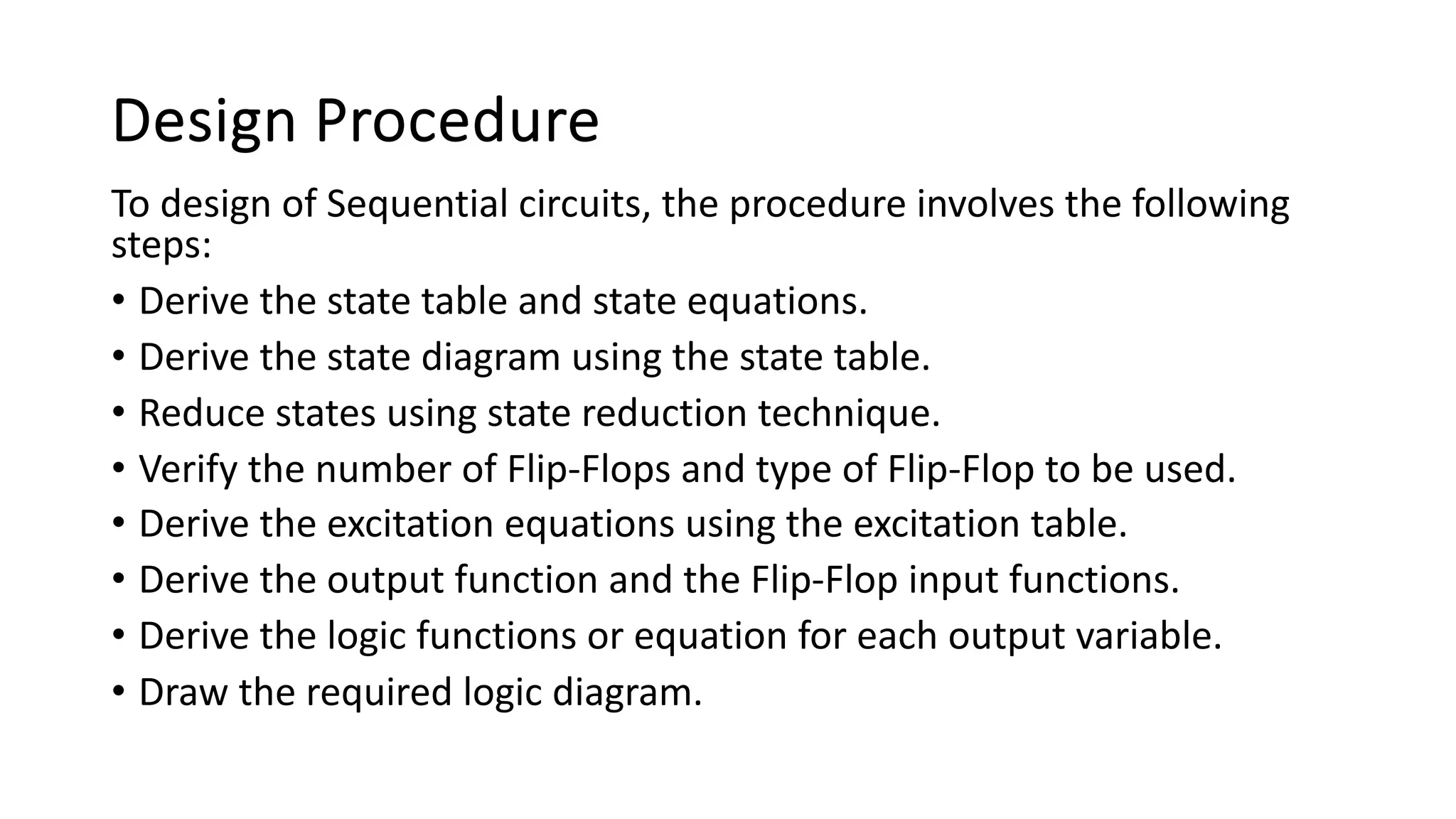 Design Procedure
To design of Sequential circuits, the procedure involves the following
steps:
• Derive the state table and state equations.
• Derive the state diagram using the state table.
• Reduce states using state reduction technique.
• Verify the number of Flip-Flops and type of Flip-Flop to be used.
• Derive the excitation equations using the excitation table.
• Derive the output function and the Flip-Flop input functions.
• Derive the logic functions or equation for each output variable.
• Draw the required logic diagram.
 