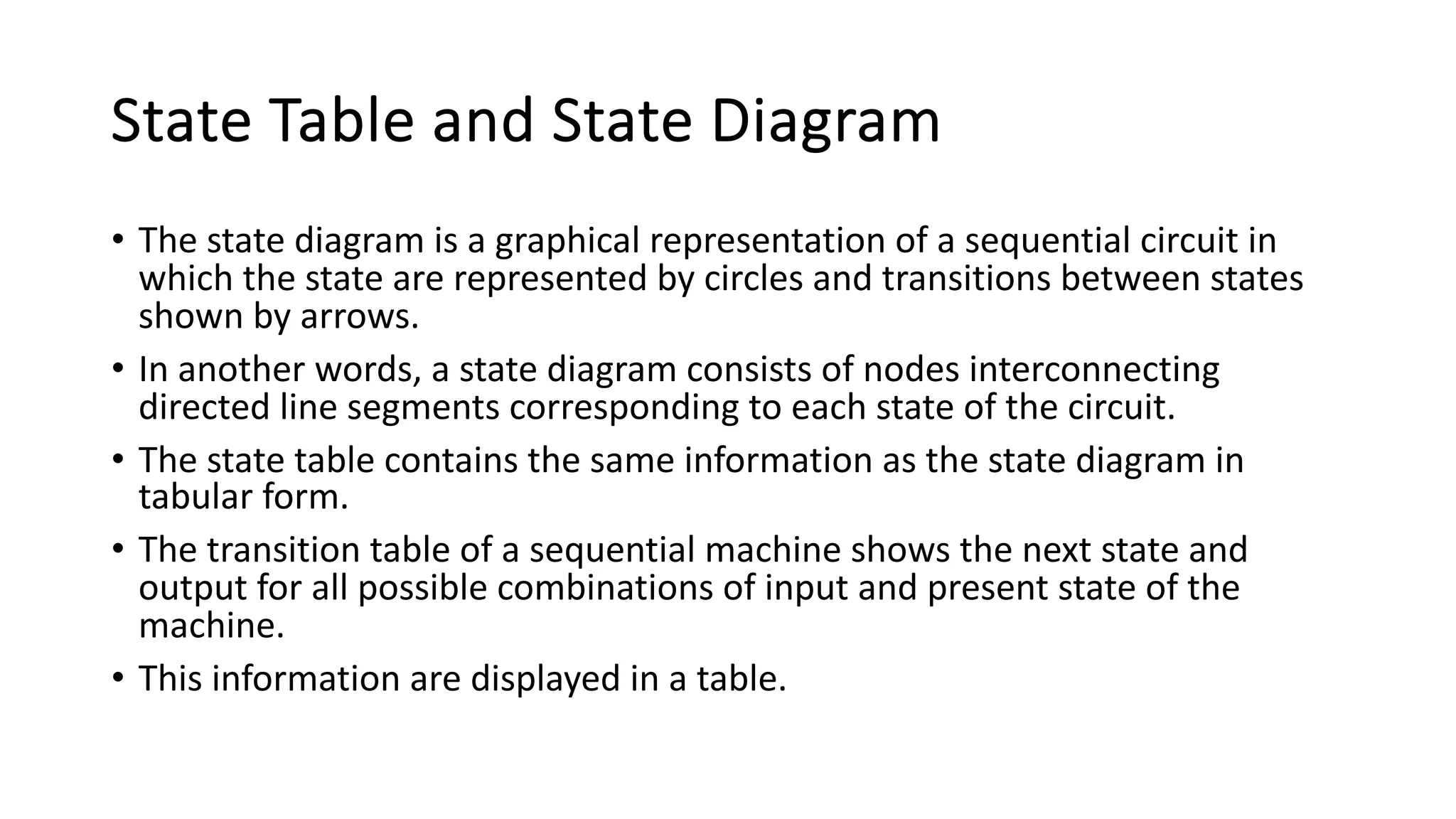 State Table and State Diagram
• The state diagram is a graphical representation of a sequential circuit in
which the state are represented by circles and transitions between states
shown by arrows.
• In another words, a state diagram consists of nodes interconnecting
directed line segments corresponding to each state of the circuit.
• The state table contains the same information as the state diagram in
tabular form.
• The transition table of a sequential machine shows the next state and
output for all possible combinations of input and present state of the
machine.
• This information are displayed in a table.
 
