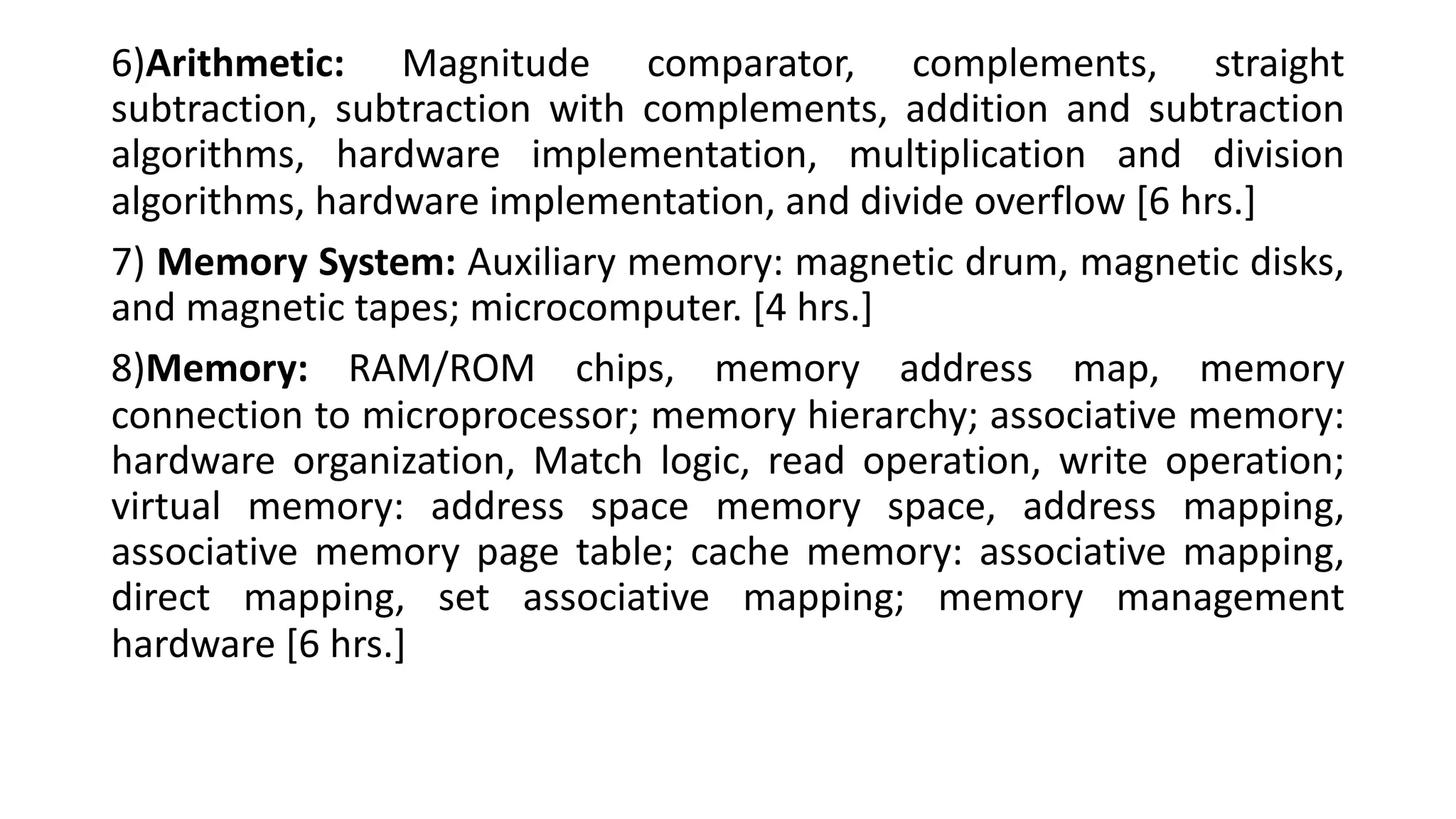 6)Arithmetic: Magnitude comparator, complements, straight
subtraction, subtraction with complements, addition and subtraction
algorithms, hardware implementation, multiplication and division
algorithms, hardware implementation, and divide overflow [6 hrs.]
7) Memory System: Auxiliary memory: magnetic drum, magnetic disks,
and magnetic tapes; microcomputer. [4 hrs.]
8)Memory: RAM/ROM chips, memory address map, memory
connection to microprocessor; memory hierarchy; associative memory:
hardware organization, Match logic, read operation, write operation;
virtual memory: address space memory space, address mapping,
associative memory page table; cache memory: associative mapping,
direct mapping, set associative mapping; memory management
hardware [6 hrs.]
 