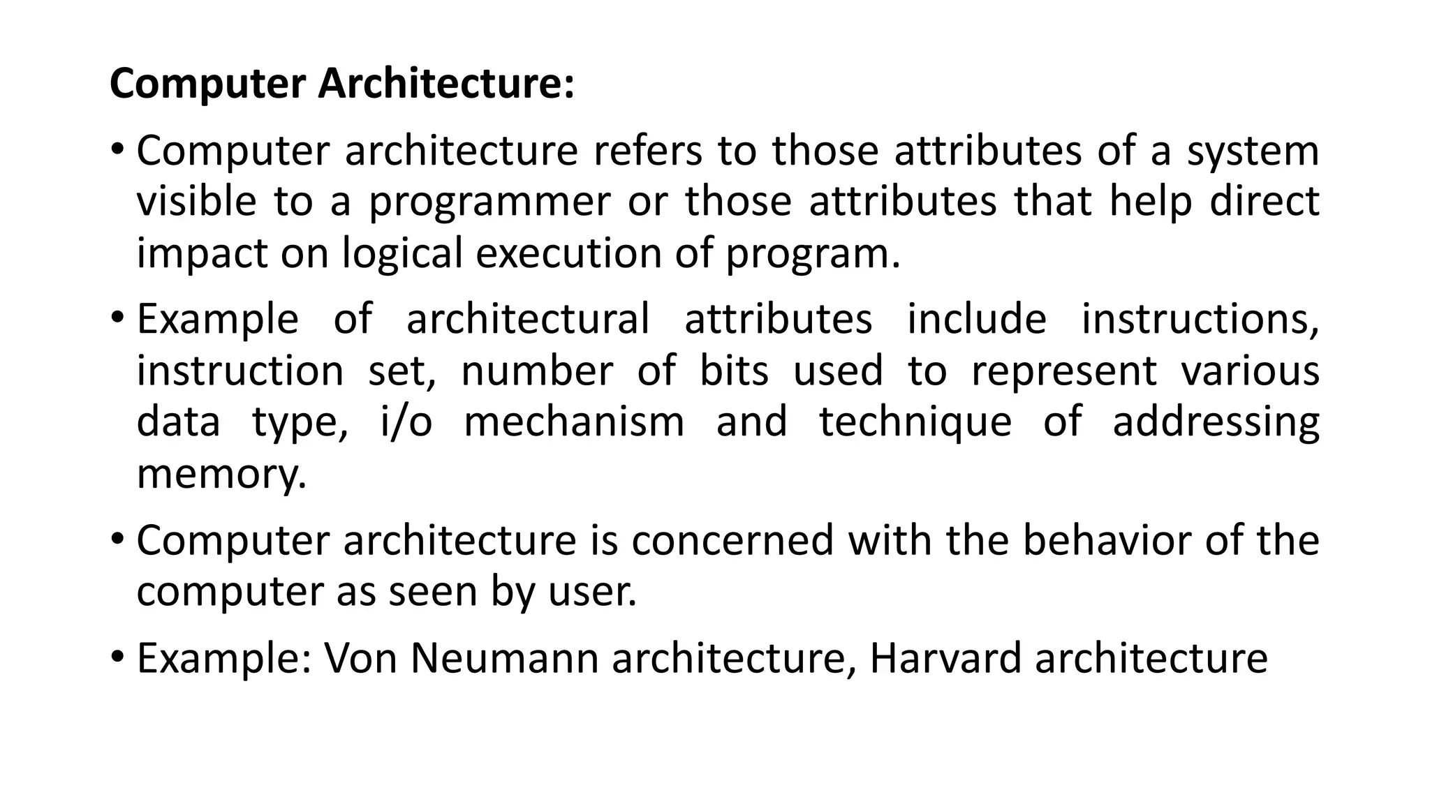Computer Architecture:
• Computer architecture refers to those attributes of a system
visible to a programmer or those attributes that help direct
impact on logical execution of program.
• Example of architectural attributes include instructions,
instruction set, number of bits used to represent various
data type, i/o mechanism and technique of addressing
memory.
• Computer architecture is concerned with the behavior of the
computer as seen by user.
• Example: Von Neumann architecture, Harvard architecture
 