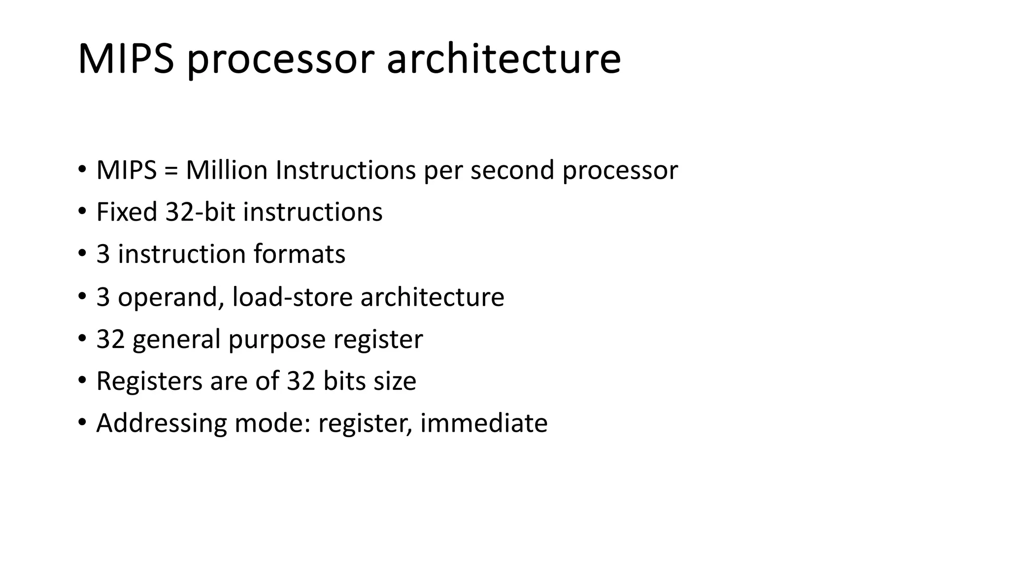 MIPS processor architecture
• MIPS = Million Instructions per second processor
• Fixed 32-bit instructions
• 3 instruction formats
• 3 operand, load-store architecture
• 32 general purpose register
• Registers are of 32 bits size
• Addressing mode: register, immediate
 