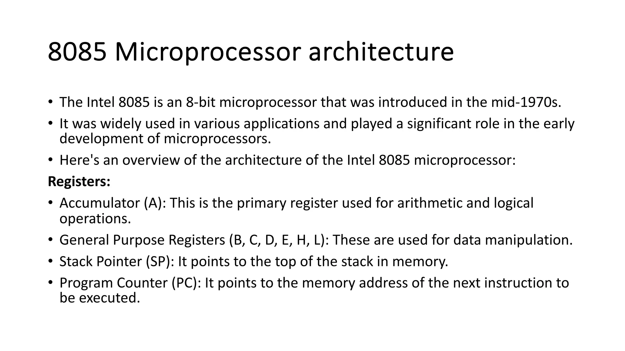 8085 Microprocessor architecture
• The Intel 8085 is an 8-bit microprocessor that was introduced in the mid-1970s.
• It was widely used in various applications and played a significant role in the early
development of microprocessors.
• Here's an overview of the architecture of the Intel 8085 microprocessor:
Registers:
• Accumulator (A): This is the primary register used for arithmetic and logical
operations.
• General Purpose Registers (B, C, D, E, H, L): These are used for data manipulation.
• Stack Pointer (SP): It points to the top of the stack in memory.
• Program Counter (PC): It points to the memory address of the next instruction to
be executed.
 