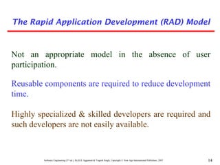 Software Engineering (3rd ed.), By K.K Aggarwal & Yogesh Singh, Copyright © New Age International Publishers, 2007 14
Not an appropriate model in the absence of user
participation.
Reusable components are required to reduce development
time.
Highly specialized & skilled developers are required and
such developers are not easily available.
The Rapid Application Development (RAD) Model
 