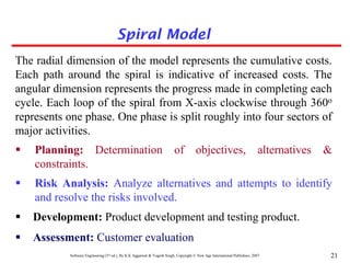 Software Engineering (3rd ed.), By K.K Aggarwal & Yogesh Singh, Copyright © New Age International Publishers, 2007 21
The radial dimension of the model represents the cumulative costs.
Each path around the spiral is indicative of increased costs. The
angular dimension represents the progress made in completing each
cycle. Each loop of the spiral from X-axis clockwise through 360o
represents one phase. One phase is split roughly into four sectors of
major activities.
 Planning: Determination of objectives, alternatives &
constraints.
 Risk Analysis: Analyze alternatives and attempts to identify
and resolve the risks involved.
 Development: Product development and testing product.
 Assessment: Customer evaluation
Spiral Model
 