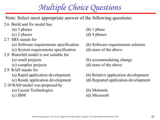 Software Engineering (3rd ed.), By K.K Aggarwal & Yogesh Singh, Copyright © New Age International Publishers, 2007 42
Multiple Choice Questions
Note: Select most appropriate answer of the following questions:
2.6 Build and fix model has
(a) 3 phases (b) 1 phase
(c) 2 phases (d) 4 phases
2.7 SRS stands for
(a) Software requirements specification (b) Software requirements solution
(c) System requirements specification (d) none of the above
2.8 Waterfall model is not suitable for
(a) small projects (b) accommodating change
(c) complex projects (d) none of the above
2.9 RAD stands for
(a) Rapid application development (b) Relative application development
(c) Ready application development (d) Repeated application development
2.10 RAD model was proposed by
(a) Lucent Technologies (b) Motorola
(c) IBM (d) Microsoft
 