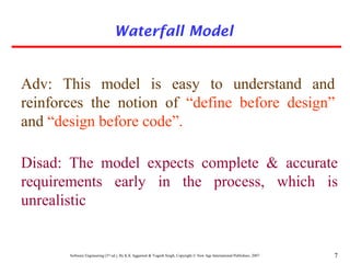 Software Engineering (3rd ed.), By K.K Aggarwal & Yogesh Singh, Copyright © New Age International Publishers, 2007 7
Adv: This model is easy to understand and
reinforces the notion of “define before design”
and “design before code”.
Disad: The model expects complete & accurate
requirements early in the process, which is
unrealistic
Waterfall Model
 