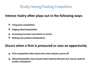 Rivalry Among Existing Competitors
Intense rivalry often plays out in the following ways:
Using price competition
Staging advertising battles
Making new product introductions
Increasing consumer warranties or service
Occurs when a firm is pressured or sees an opportunity
Price competition often leaves the entire industry worse off
Advertising battles may increase total industry demand, but may be costly to
smaller competitors
 