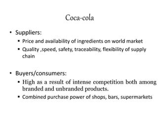 Coca-cola
• Suppliers:
 Price and availability of ingredients on world market
 Quality ,speed, safety, traceability, flexibility of supply
chain
• Buyers/consumers:
 High as a result of intense competition both among
branded and unbranded products.
 Combined purchase power of shops, bars, supermarkets
 
