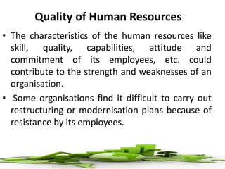 Quality of Human Resources
• The characteristics of the human resources like
skill, quality, capabilities, attitude and
commitment of its employees, etc. could
contribute to the strength and weaknesses of an
organisation.
• Some organisations find it difficult to carry out
restructuring or modernisation plans because of
resistance by its employees.
 