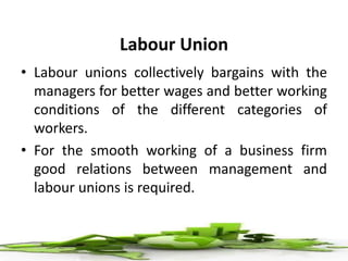 Labour Union
• Labour unions collectively bargains with the
managers for better wages and better working
conditions of the different categories of
workers.
• For the smooth working of a business firm
good relations between management and
labour unions is required.
 