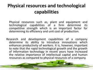 Physical resources and technological
capabilities
Physical resources such as, plant and equipment and
technological capabilities of a firm determine its
competitive strength which is an important factor for
determining its efficiency and unit cost of production.
Research and development capabilities of a company
determine its ability to introduce innovations which
enhances productivity of workers. It is, however, important
to note that the rapid technological growth and the growth
of information technology in recent years have increased
the relative importance of intellectual capital and human
resources as compared to physical resources of a company.
 