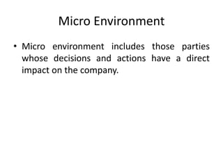 Micro Environment
• Micro environment includes those parties
whose decisions and actions have a direct
impact on the company.
 