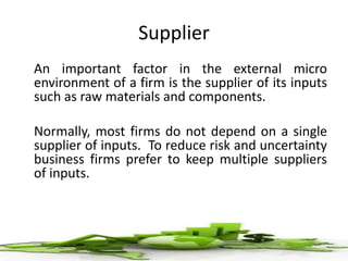 Supplier
An important factor in the external micro
environment of a firm is the supplier of its inputs
such as raw materials and components.
Normally, most firms do not depend on a single
supplier of inputs. To reduce risk and uncertainty
business firms prefer to keep multiple suppliers
of inputs.
 