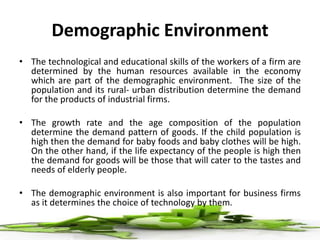Demographic Environment
• The technological and educational skills of the workers of a firm are
determined by the human resources available in the economy
which are part of the demographic environment. The size of the
population and its rural- urban distribution determine the demand
for the products of industrial firms.
• The growth rate and the age composition of the population
determine the demand pattern of goods. If the child population is
high then the demand for baby foods and baby clothes will be high.
On the other hand, if the life expectancy of the people is high then
the demand for goods will be those that will cater to the tastes and
needs of elderly people.
• The demographic environment is also important for business firms
as it determines the choice of technology by them.
 