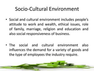 Socio-Cultural Environment
• Social and cultural environment includes people’s
attitude to work and wealth, ethical issues, role
of family, marriage, religion and education and
also social responsiveness of business.
• The social and cultural environment also
influences the demand for a variety of goods and
the type of employees the industry require.
 