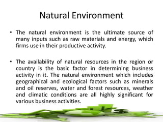 Natural Environment
• The natural environment is the ultimate source of
many inputs such as raw materials and energy, which
firms use in their productive activity.
• The availability of natural resources in the region or
country is the basic factor in determining business
activity in it. The natural environment which includes
geographical and ecological factors such as minerals
and oil reserves, water and forest resources, weather
and climatic conditions are all highly significant for
various business activities.
 
