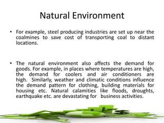 Natural Environment
• For example, steel producing industries are set up near the
coalmines to save cost of transporting coal to distant
locations.
• The natural environment also affects the demand for
goods. For example, in places where temperatures are high,
the demand for coolers and air conditioners are
high. Similarly, weather and climatic conditions influence
the demand pattern for clothing, building materials for
housing etc. Natural calamities like floods, droughts,
earthquake etc. are devastating for business activities.
 