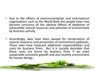 • Due to the efforts of environmentalists and international
organisations such as the World Bank the people have now
become conscious of the adverse effects of depletion of
exhaustible natural resources and pollution of environment
by business activity.
• Accordingly, laws have been passed for conservation of
natural resources and prevention of environment pollution.
These laws have imposed additional responsibilities and
costs for business firms. But it is socially desirable that
these costs are borne by business firms if we want
sustainable economic growth and also healthy environment
for human beings.
 