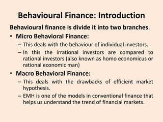 Behavioural Finance: Introduction
Behavioural finance is divide it into two branches.
• Micro Behavioral Finance:
– This deals with the behaviour of individual investors.
– In this the irrational investors are compared to
rational investors (also known as homo economicus or
rational economic man)
• Macro Behavioral Finance:
– This deals with the drawbacks of efficient market
hypothesis.
– EMH is one of the models in conventional finance that
helps us understand the trend of financial markets.
 