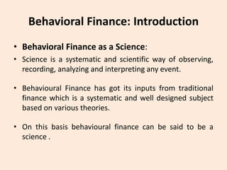 Behavioral Finance: Introduction
• Behavioral Finance as a Science:
• Science is a systematic and scientific way of observing,
recording, analyzing and interpreting any event.
• Behavioural Finance has got its inputs from traditional
finance which is a systematic and well designed subject
based on various theories.
• On this basis behavioural finance can be said to be a
science .
 