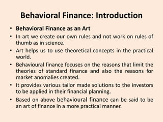 Behavioral Finance: Introduction
• Behavioral Finance as an Art
• In art we create our own rules and not work on rules of
thumb as in science.
• Art helps us to use theoretical concepts in the practical
world.
• Behavioural finance focuses on the reasons that limit the
theories of standard finance and also the reasons for
market anomalies created.
• It provides various tailor made solutions to the investors
to be applied in their financial planning.
• Based on above behavioural finance can be said to be
an art of finance in a more practical manner.
 