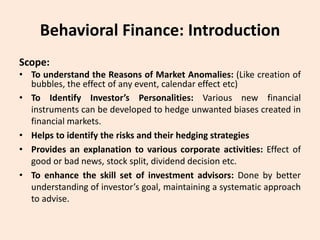 Behavioral Finance: Introduction
Scope:
• To understand the Reasons of Market Anomalies: (Like creation of
bubbles, the effect of any event, calendar effect etc)
• To Identify Investor’s Personalities: Various new financial
instruments can be developed to hedge unwanted biases created in
financial markets.
• Helps to identify the risks and their hedging strategies
• Provides an explanation to various corporate activities: Effect of
good or bad news, stock split, dividend decision etc.
• To enhance the skill set of investment advisors: Done by better
understanding of investor’s goal, maintaining a systematic approach
to advise.
 