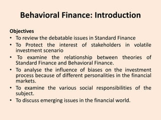 Behavioral Finance: Introduction
Objectives
• To review the debatable issues in Standard Finance
• To Protect the interest of stakeholders in volatile
investment scenario
• To examine the relationship between theories of
Standard Finance and Behavioral Finance.
• To analyse the influence of biases on the investment
process because of different personalities in the financial
markets.
• To examine the various social responsibilities of the
subject.
• To discuss emerging issues in the financial world.
 