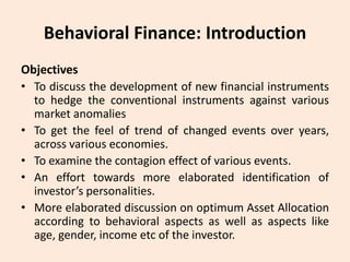 Behavioral Finance: Introduction
Objectives
• To discuss the development of new financial instruments
to hedge the conventional instruments against various
market anomalies
• To get the feel of trend of changed events over years,
across various economies.
• To examine the contagion effect of various events.
• An effort towards more elaborated identification of
investor’s personalities.
• More elaborated discussion on optimum Asset Allocation
according to behavioral aspects as well as aspects like
age, gender, income etc of the investor.
 