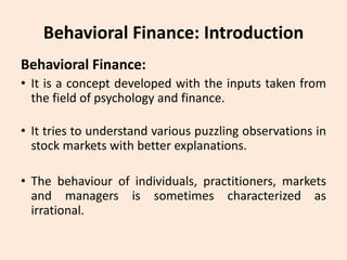 Behavioral Finance: Introduction
Behavioral Finance:
• It is a concept developed with the inputs taken from
the field of psychology and finance.
• It tries to understand various puzzling observations in
stock markets with better explanations.
• The behaviour of individuals, practitioners, markets
and managers is sometimes characterized as
irrational.
 