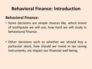 Behavioral Finance: Introduction
Behavioral Finance:
• Some decisions are simple choices like, which brand
of toothpaste we will use, how hard we will study in
behavioural finance.
• Other decisions such as whether we should buy a
particular stock, how should we invest in tax saving
instruments, etc impact our financial well being.
 