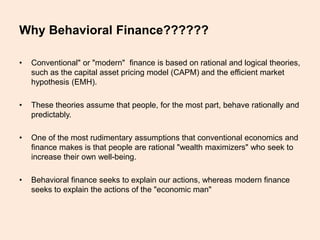 Why Behavioral Finance??????
• Conventional" or "modern" finance is based on rational and logical theories,
such as the capital asset pricing model (CAPM) and the efficient market
hypothesis (EMH).
• These theories assume that people, for the most part, behave rationally and
predictably.
• One of the most rudimentary assumptions that conventional economics and
finance makes is that people are rational "wealth maximizers" who seek to
increase their own well-being.
• Behavioral finance seeks to explain our actions, whereas modern finance
seeks to explain the actions of the "economic man"
 