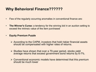 Why Behavioral Finance??????
• Few of the regularly occurring anomalies in conventional finance are:
• The Winner's Curse: a tendency for the winning bid in an auction setting to
exceed the intrinsic value of the item purchased
• Equity Premium Puzzle
 According to the CAPM, investors that hold riskier financial assets
should be compensated with higher rates of returns.
 Studies have shown that over a 70-year period, stocks yield
average returns that exceed government bond returns by 6-7%.
 Conventional economic models have determined that this premium
should be much lower
 