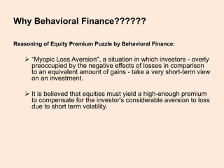 Why Behavioral Finance??????
Reasoning of Equity Premium Puzzle by Behavioral Finance:
 “Myopic Loss Aversion", a situation in which investors - overly
preoccupied by the negative effects of losses in comparison
to an equivalent amount of gains - take a very short-term view
on an investment.
 It is believed that equities must yield a high-enough premium
to compensate for the investor's considerable aversion to loss
due to short term volatility.
 