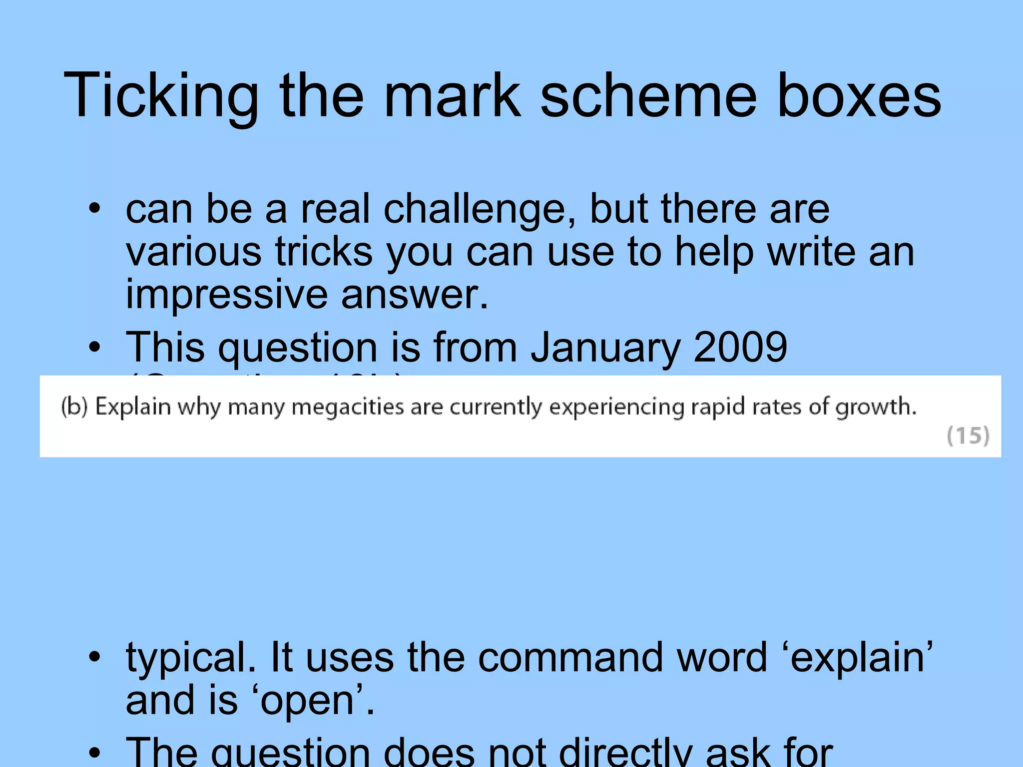 Ticking the mark scheme boxes  can be a real challenge, but there are various tricks you can use to help write an impressive answer.  This question is from January 2009 (Question 10b): typical. It uses the command word ‘explain’ and is ‘open’. The question does not directly ask for examples to be used, but you should just assume you should use them!  