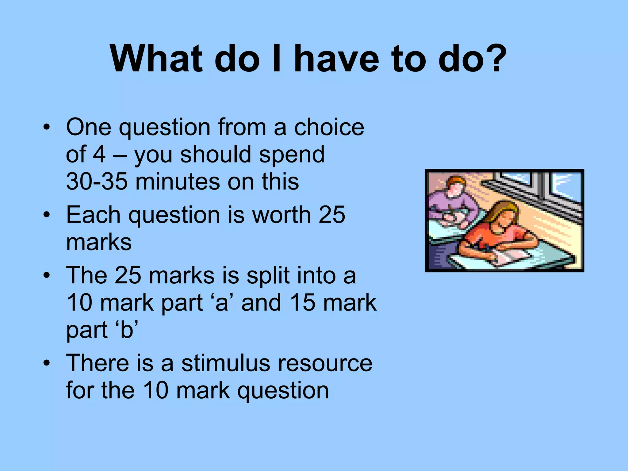 What do I have to do?  One question from a choice of 4 – you should spend 30-35 minutes on this Each question is worth 25 marks  The 25 marks is split into a 10 mark part ‘a’ and 15 mark part ‘b’ There is a stimulus resource for the 10 mark question  