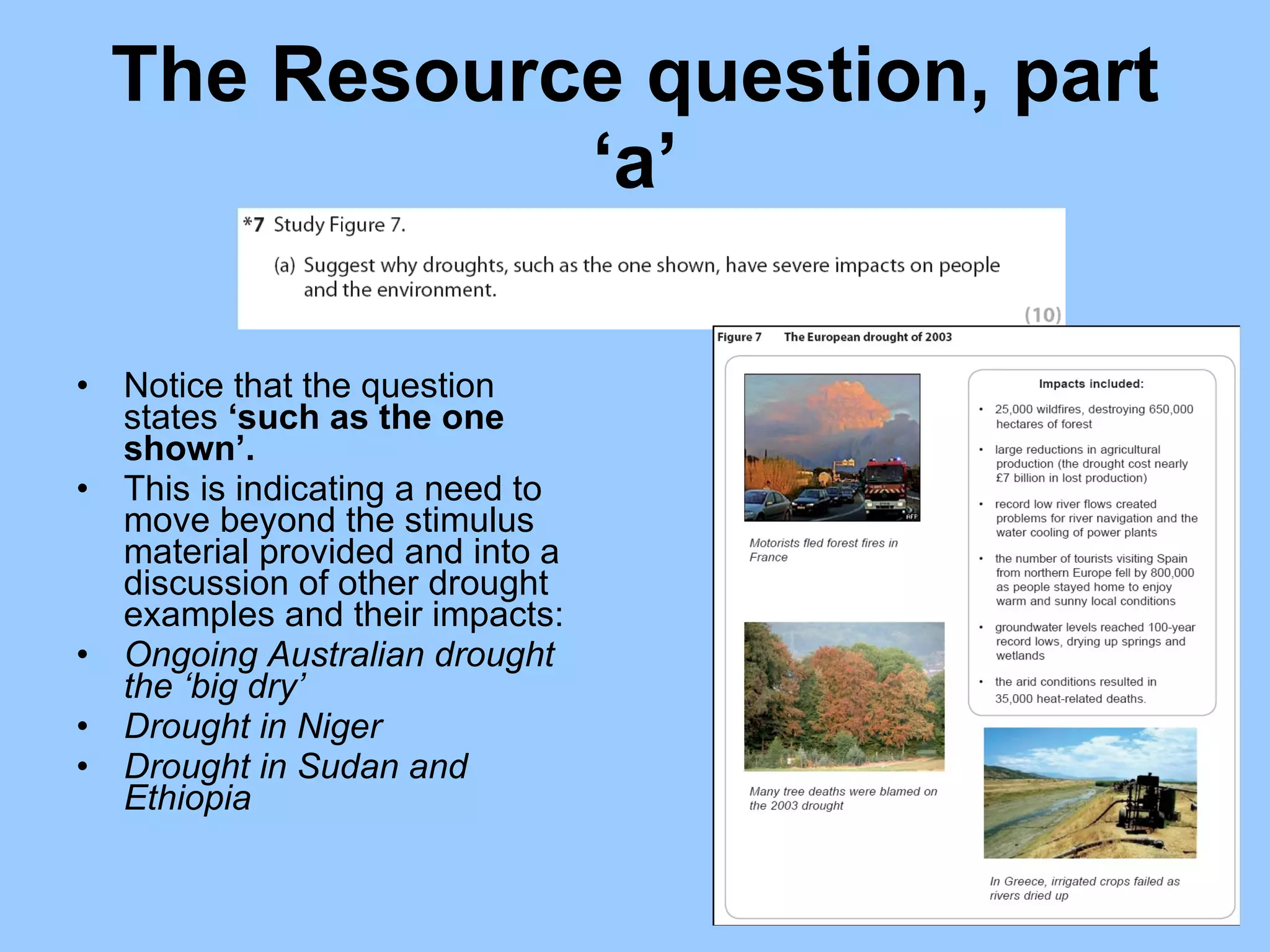 The Resource question, part ‘a’ Notice that the question states  ‘such as the one shown’.  This is indicating a need to move beyond the stimulus material provided and into a discussion of other drought examples and their impacts: Ongoing Australian drought the ‘big dry’  Drought in Niger  Drought in Sudan and Ethiopia  