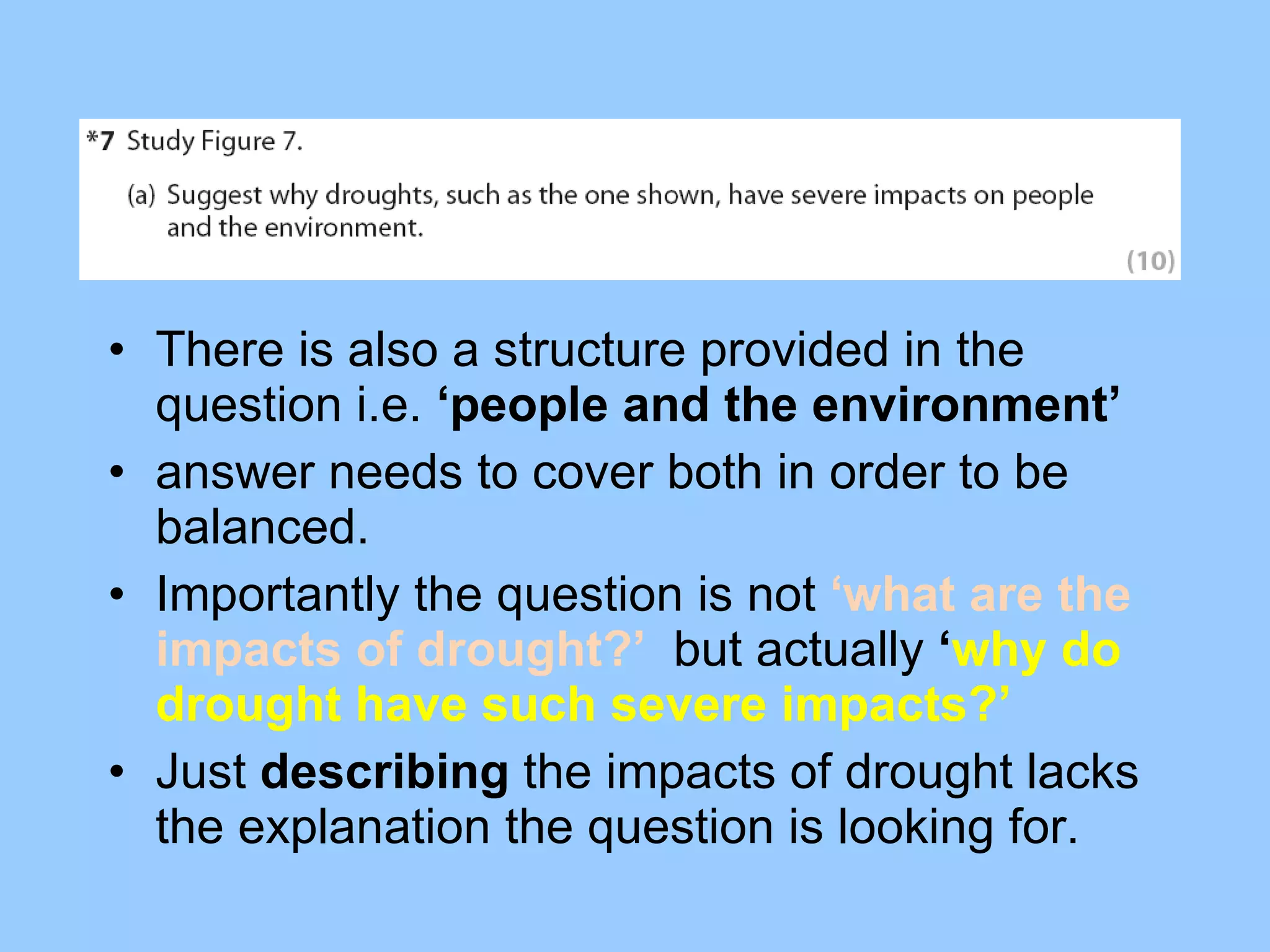 There is also a structure provided in the question i.e.  ‘people and the environment’ answer needs to cover both in order to be balanced.  Importantly the question is not  ‘what are the impacts of drought?’  but actually  ‘ why do drought have such severe impacts?’ Just  describing  the impacts of drought lacks the explanation the question is looking for.  