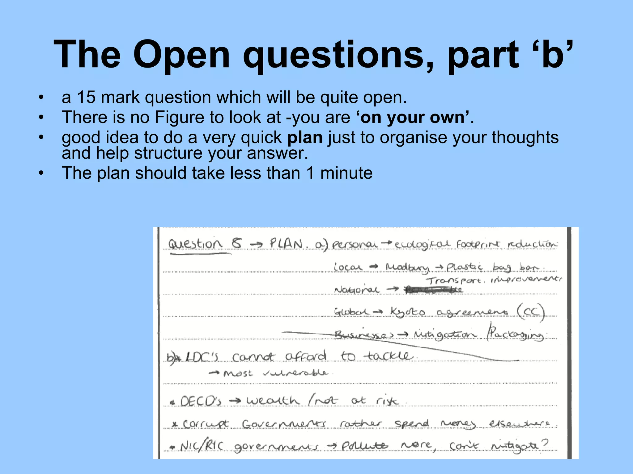 The Open questions, part ‘b’  a 15 mark question which will be quite open.  There is no Figure to look at -you are  ‘on your own’ .  good idea to do a very quick  plan  just to organise your thoughts and help structure your answer.  The plan should take less than 1 minute 