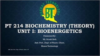 PT 214 BIOCHEMISTRY (THEORY)
UNIT I: BIOENERGETICS
Presented By:
Mr. Arnab Seth
Asst. Prof., Dept. of Pharm. Chem.
Bharat Technology
ARS, Asst. Prof., Dept. of Pharm. Chem., BT
 