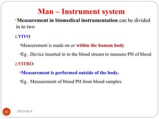 Man – Instrument system
Measurement in biomedical instrumentation can be divided
in to two
1.VIVO
•Measurement is made on or within the human body
•Eg . Device inserted in to the blood stream to measure PH of blood
2.VITRO
•Measurement is performed outside of the body.
•Eg . Measurement of blood PH from blood samples.
10 DEEPAK.P
 
