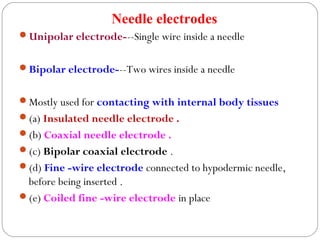 Needle electrodes
Unipolar electrode---Single wire inside a needle
Bipolar electrode---Two wires inside a needle
Mostly used for contacting with internal body tissues
(a) Insulated needle electrode .
(b) Coaxial needle electrode .
(c) Bipolar coaxial electrode .
(d) Fine -wire electrode connected to hypodermic needle,
before being inserted .
(e) Coiled fine -wire electrode in place
 