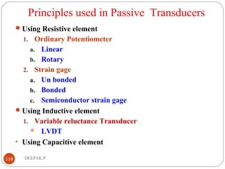 Principles used in Passive Transducers
Using Resistive element
1. Ordinary Potentiometer
a. Linear
b. Rotary
2. Strain gage
a. Un bonded
b. Bonded
c. Semiconductor strain gage
Using Inductive element
1. Variable reluctance Transducer
 LVDT
• Using Capacitive element
118 DEEPAK.P
 