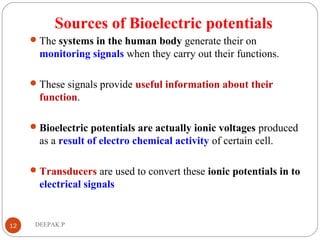 Sources of Bioelectric potentials
The systems in the human body generate their on
monitoring signals when they carry out their functions.
These signals provide useful information about their
function.
Bioelectric potentials are actually ionic voltages produced
as a result of electro chemical activity of certain cell.
Transducers are used to convert these ionic potentials in to
electrical signals
12 DEEPAK.P
 
