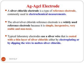 Ag-Agcl Electrode
A silver chloride electrode is a type of reference electrode,
commonly used in electrochemical measurements.
The silver/silver chloride reference electrode is a widely used
reference electrode because it is simple, inexpensive, very
stable and non-toxic.
Typical laboratory electrodes use a silver wire that is coated
with a thin layer of silver chloride either by electroplating or
by dipping the wire in molten silver chloride.
123 DEEPAK.P
 