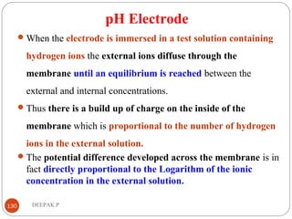 pH Electrode
When the electrode is immersed in a test solution containing
hydrogen ions the external ions diffuse through the
membrane until an equilibrium is reached between the
external and internal concentrations.
Thus there is a build up of charge on the inside of the
membrane which is proportional to the number of hydrogen
ions in the external solution.
The potential difference developed across the membrane is in
fact directly proportional to the Logarithm of the ionic
concentration in the external solution.
130 DEEPAK.P
 