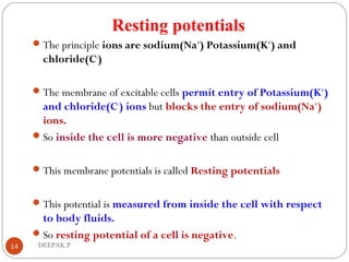 Resting potentials
The principle ions are sodium(Na+
) Potassium(K+
) and
chloride(C-
)
The membrane of excitable cells permit entry of Potassium(K+
)
and chloride(C-
) ions but blocks the entry of sodium(Na+
)
ions.
So inside the cell is more negative than outside cell
This membrane potentials is called Resting potentials
This potential is measured from inside the cell with respect
to body fluids.
So resting potential of a cell is negative.
14 DEEPAK.P
 