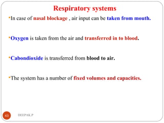 Respiratory systems
In case of nasal blockage , air input can be taken from mouth.
Oxygen is taken from the air and transferred in to blood.
Cabondioxide is transferred from blood to air.
The system has a number of fixed volumes and capacities.
43 DEEPAK.P
 