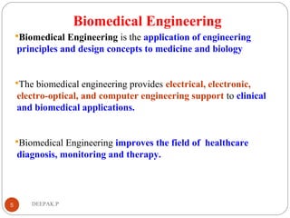 Biomedical Engineering
Biomedical Engineering is the application of engineering
principles and design concepts to medicine and biology
The biomedical engineering provides electrical, electronic,
electro-optical, and computer engineering support to clinical
and biomedical applications.
Biomedical Engineering improves the field of healthcare
diagnosis, monitoring and therapy.
5 DEEPAK.P
 