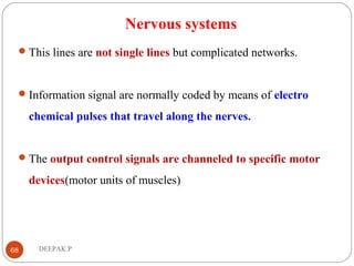 Nervous systems
This lines are not single lines but complicated networks.
Information signal are normally coded by means of electro
chemical pulses that travel along the nerves.
The output control signals are channeled to specific motor
devices(motor units of muscles)
68 DEEPAK.P
 